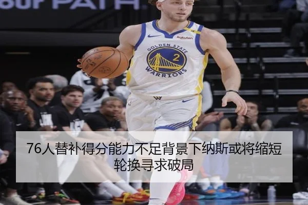 76人替补得分能力不足背景下纳斯或将缩短轮换寻求破局